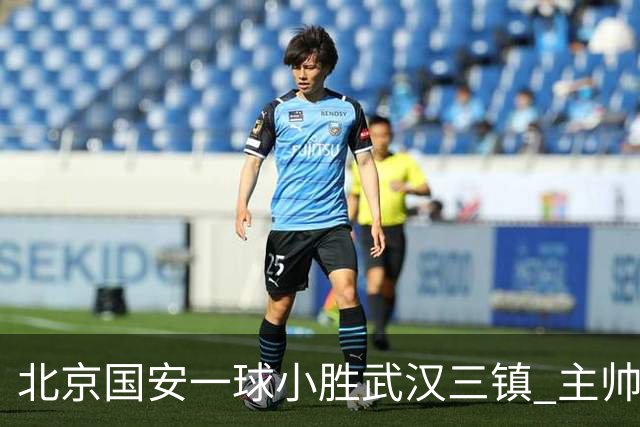 北京国安一球小胜武汉三镇 主帅：球员还需要做得更聪明一些