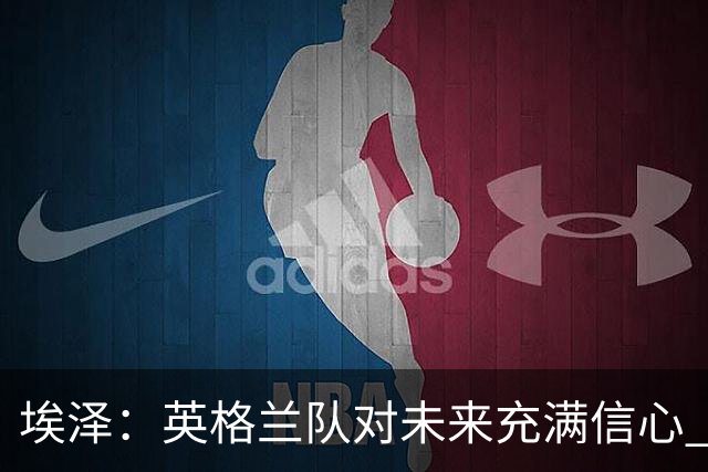 埃泽：英格兰队对未来充满信心 感谢上帝让我完成世界杯首秀