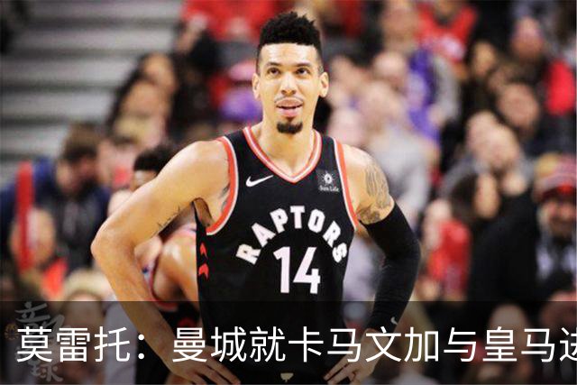 莫雷托：曼城就卡马文加与皇马进行了直接接触！穆帅不介意他离开